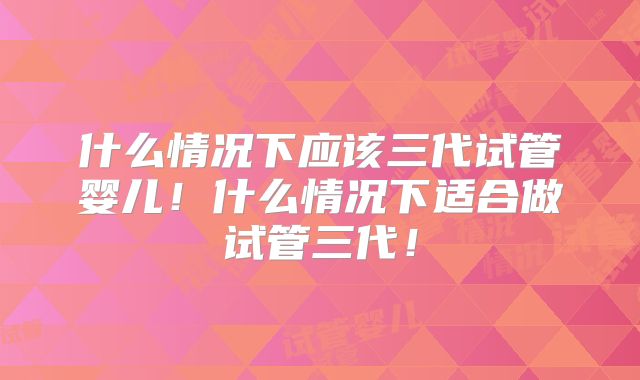 什么情况下应该三代试管婴儿！什么情况下适合做试管三代！