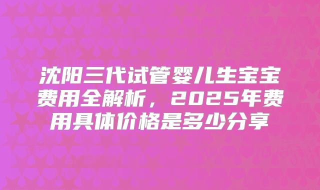 沈阳三代试管婴儿生宝宝费用全解析，2025年费用具体价格是多少分享