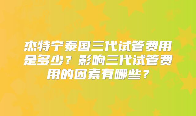 杰特宁泰国三代试管费用是多少？影响三代试管费用的因素有哪些？