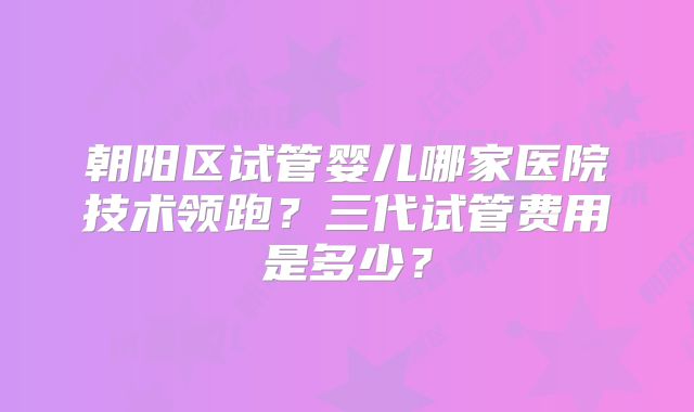 朝阳区试管婴儿哪家医院技术领跑？三代试管费用是多少？