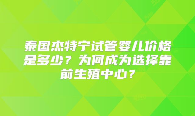 泰国杰特宁试管婴儿价格是多少？为何成为选择靠前生殖中心？