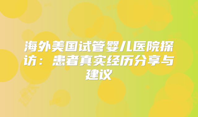 海外美国试管婴儿医院探访：患者真实经历分享与建议