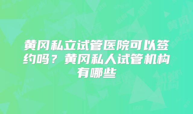 黄冈私立试管医院可以签约吗？黄冈私人试管机构有哪些