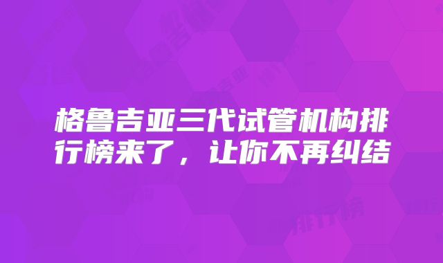 格鲁吉亚三代试管机构排行榜来了，让你不再纠结