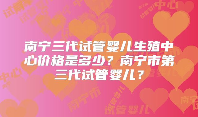 南宁三代试管婴儿生殖中心价格是多少?南宁市第三代试管婴儿?