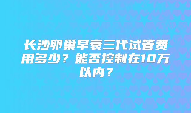 长沙卵巢早衰三代试管费用多少？能否控制在10万以内？