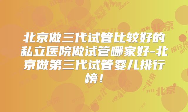 北京做三代试管比较好的私立医院做试管哪家好-北京做第三代试管婴儿排行榜！