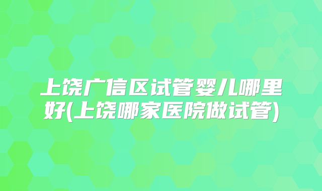 上饶广信区试管婴儿哪里好(上饶哪家医院做试管)