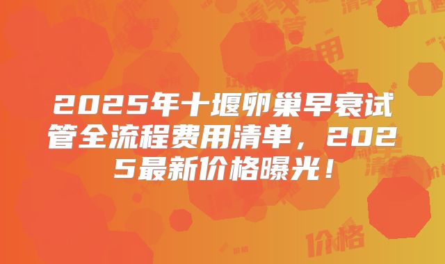 2025年十堰卵巢早衰试管全流程费用清单，2025最新价格曝光！