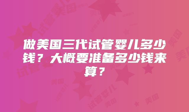 做美国三代试管婴儿多少钱？大概要准备多少钱来算？