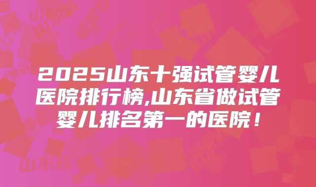 2025山东十强试管婴儿医院排行榜,山东省做试管婴儿排名第一的医院！