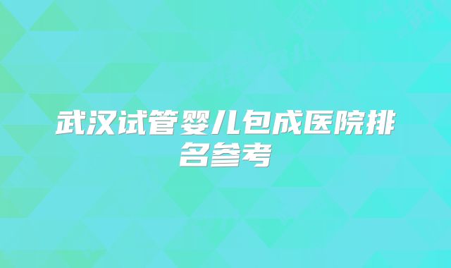武汉试管婴儿包成医院排名参考