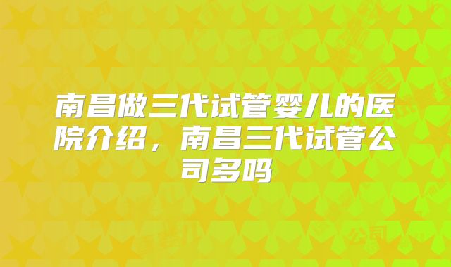 南昌做三代试管婴儿的医院介绍，南昌三代试管公司多吗