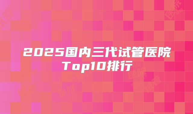 2025国内三代试管医院Top10排行