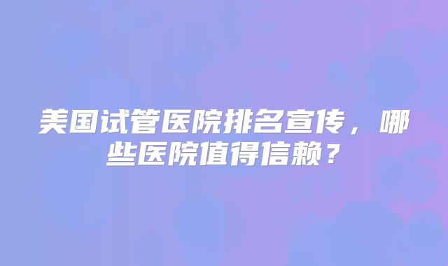 美国试管医院排名宣传，哪些医院值得信赖？