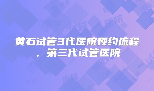 黄石试管3代医院预约流程,第三代试管医院