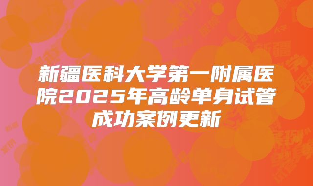 新疆医科大学第一附属医院2025年高龄单身试管成功案例更新