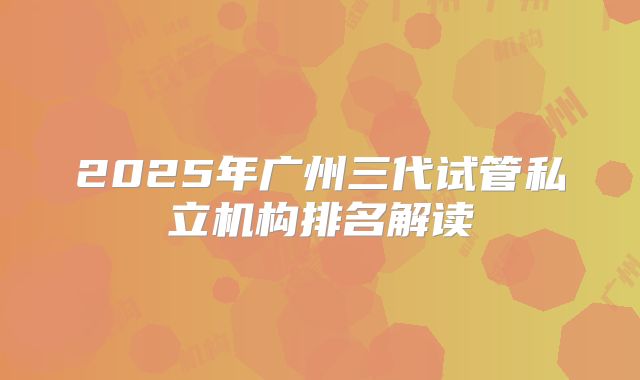 2025年广州三代试管私立机构排名解读