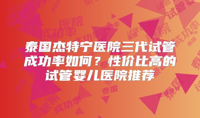 泰国杰特宁医院三代试管成功率如何？性价比高的试管婴儿医院推荐