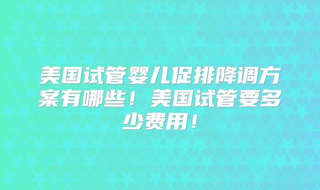 美国试管婴儿促排降调方案有哪些！美国试管要多少费用！