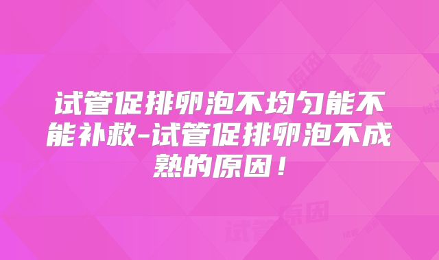 试管促排卵泡不均匀能不能补救-试管促排卵泡不成熟的原因！