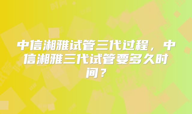 中信湘雅试管三代过程，中信湘雅三代试管要多久时间？