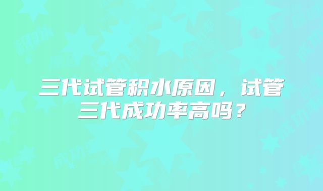 三代试管积水原因，试管三代成功率高吗？