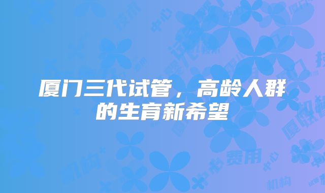 厦门三代试管，高龄人群的生育新希望