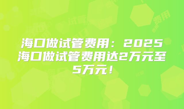 海口做试管费用：2025海口做试管费用达2万元至5万元！