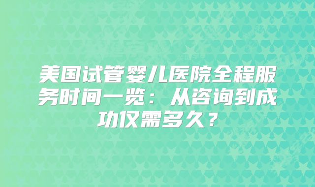 美国试管婴儿医院全程服务时间一览：从咨询到成功仅需多久？