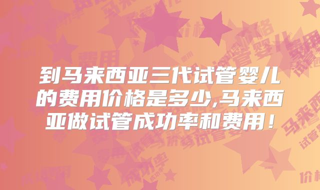 到马来西亚三代试管婴儿的费用价格是多少,马来西亚做试管成功率和费用！