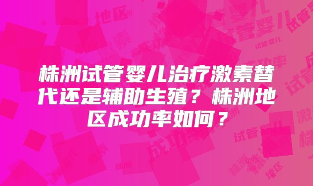 株洲试管婴儿治疗激素替代还是辅助生殖?株洲地区成功率如何?