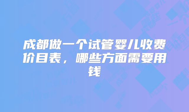 成都做一个试管婴儿收费价目表，哪些方面需要用钱