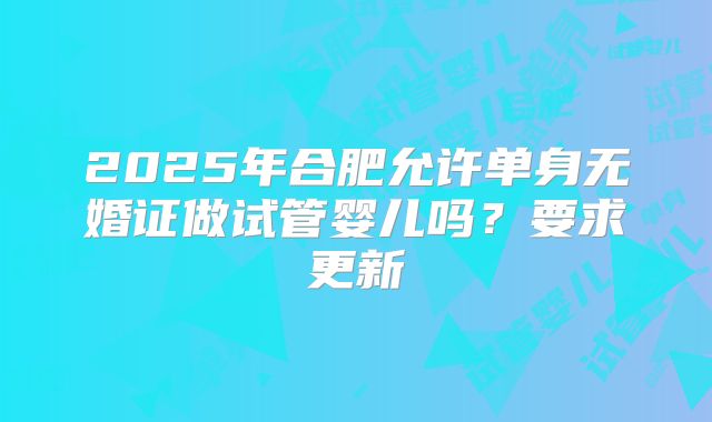2025年合肥允许单身无婚证做试管婴儿吗？要求更新