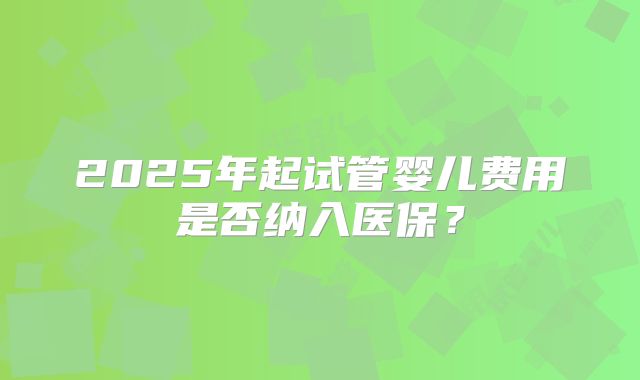 2025年起试管婴儿费用是否纳入医保？