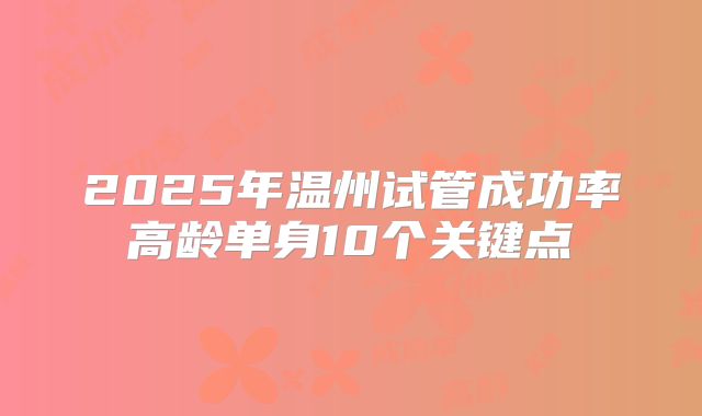 2025年温州试管成功率高龄单身10个关键点