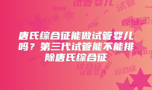 唐氏综合征能做试管婴儿吗？第三代试管能不能排除唐氏综合征