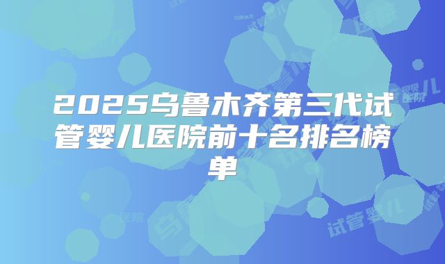 2025乌鲁木齐第三代试管婴儿医院前十名排名榜单