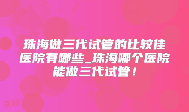 珠海做三代试管的比较佳医院有哪些_珠海哪个医院能做三代试管！