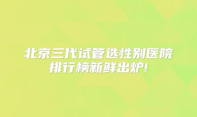北京三代试管选性别医院排行榜新鲜出炉!
