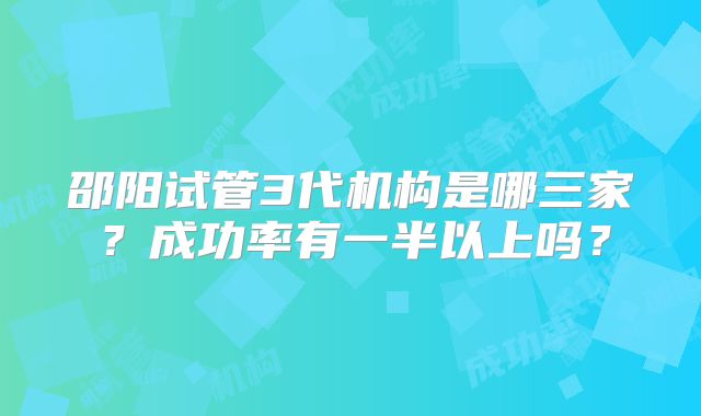 邵阳试管3代机构是哪三家？成功率有一半以上吗？