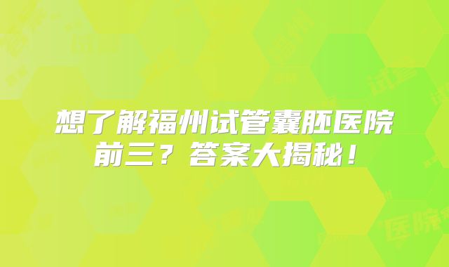 想了解福州试管囊胚医院前三？答案大揭秘！
