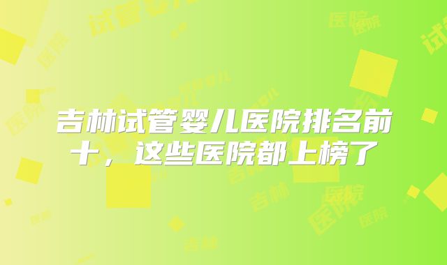 吉林试管婴儿医院排名前十，这些医院都上榜了