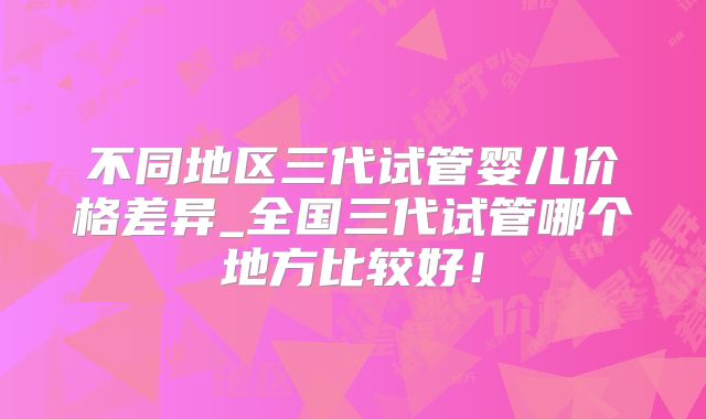 不同地区三代试管婴儿价格差异_全国三代试管哪个地方比较好！