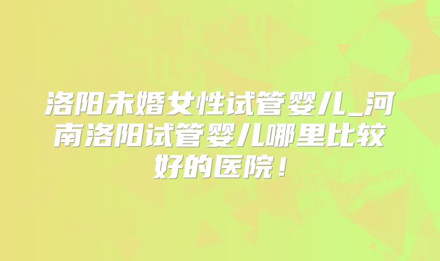 洛阳未婚女性试管婴儿_河南洛阳试管婴儿哪里比较好的医院！