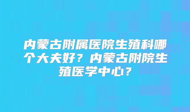 内蒙古附属医院生殖科哪个大夫好？内蒙古附院生殖医学中心？