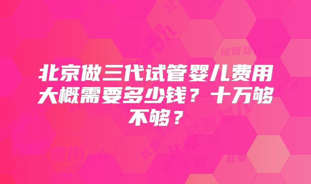 北京做三代试管婴儿费用大概需要多少钱？十万够不够？