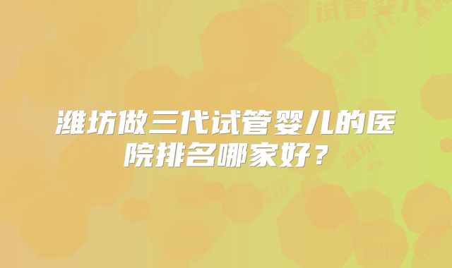 潍坊做三代试管婴儿的医院排名哪家好？