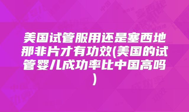 美国试管服用还是塞西地那非片才有功效(美国的试管婴儿成功率比中国高吗)