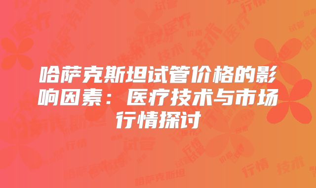 哈萨克斯坦试管价格的影响因素:医疗技术与市场行情探讨